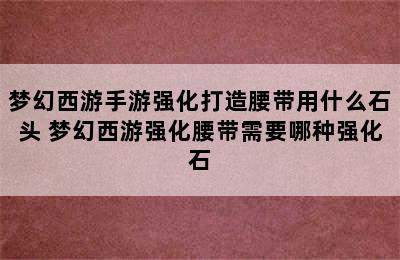 梦幻西游手游强化打造腰带用什么石头 梦幻西游强化腰带需要哪种强化石